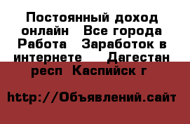 Постоянный доход онлайн - Все города Работа » Заработок в интернете   . Дагестан респ.,Каспийск г.